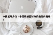 中国篮球身价（中国现任篮球身价最高的是谁）