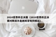2010世界杯总决赛（2010世界杯总决赛对阵双方是西班牙和阿根廷）